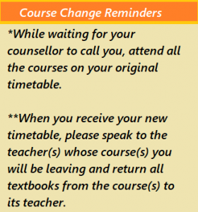 *While waiting for your counsellor to call you, attend all the courses on your original timetable. **When you receive your new timetable, please speak to the teachers whose course you will be leaving and return all textbooks from that course to that teacher.